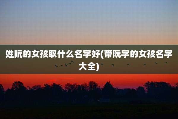 姓阮的女孩取什么名字好(带阮字的女孩名字大全)
