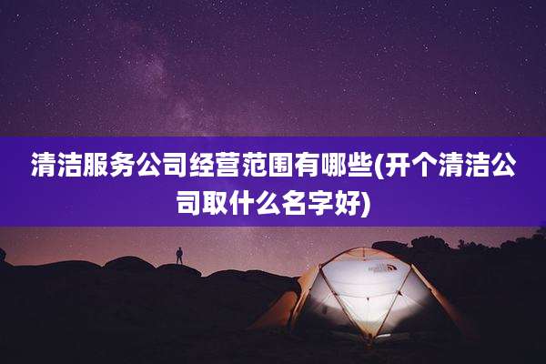 清洁服务公司经营范围有哪些(开个清洁公司取什么名字好)