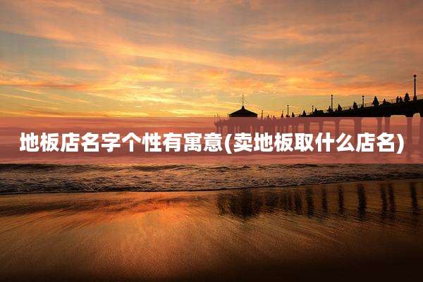 地板店名字个性有寓意(卖地板取什么店名)
