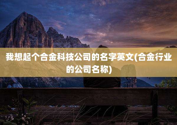 我想起个合金科技公司的名字英文(合金行业的公司名称)