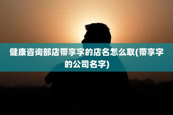 健康咨询部店带享字的店名怎么取(带享字的公司名字)