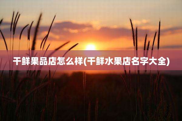 干鲜果品店怎么样(干鲜水果店名字大全)