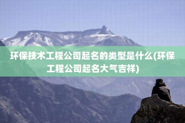 环保技术工程公司起名的类型是什么(环保工程公司起名大气吉祥)