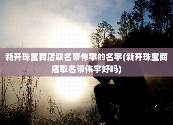 新开珠宝商店取名带伟字的名字(新开珠宝商店取名带伟字好吗)