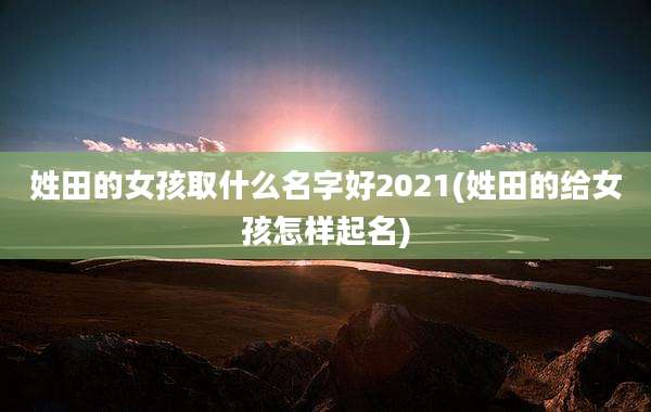 姓田的女孩取什么名字好2021(姓田的给女孩怎样起名)