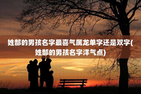 姓郜的男孩名字最喜气属龙单字还是双字(姓郜的男孩名字洋气点)
