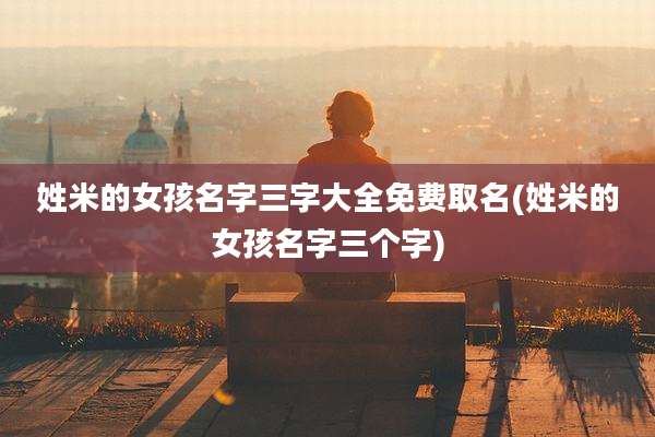 姓米的女孩名字三字大全免费取名(姓米的女孩名字三个字)