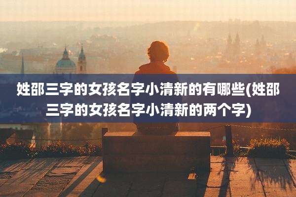 姓邵三字的女孩名字小清新的有哪些(姓邵三字的女孩名字小清新的两个字)