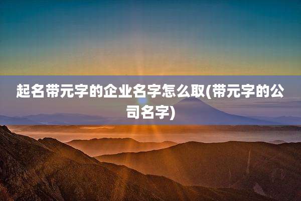 起名带元字的企业名字怎么取(带元字的公司名字)