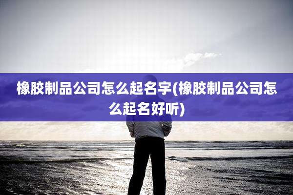 橡胶制品公司怎么起名字(橡胶制品公司怎么起名好听)