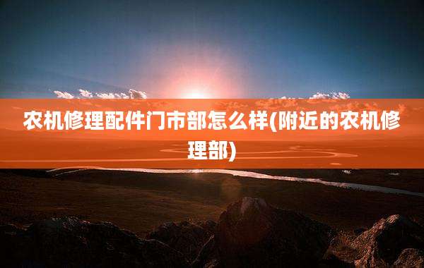 农机修理配件门市部怎么样(附近的农机修理部)