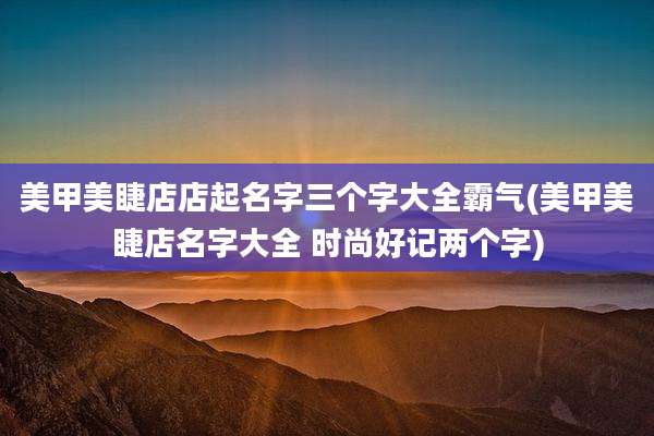 美甲美睫店店起名字三个字大全霸气(美甲美睫店名字大全 时尚好记两个字)