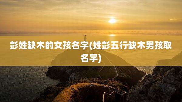 彭姓缺木的女孩名字(姓彭五行缺木男孩取名字)