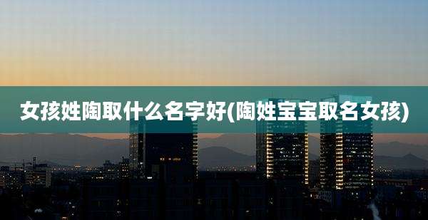 女孩姓陶取什么名字好(陶姓宝宝取名女孩)