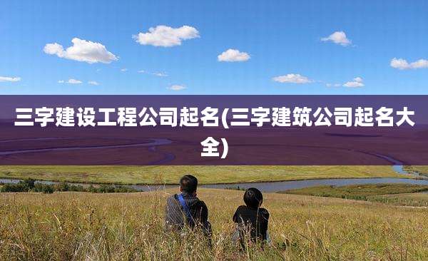 三字建设工程公司起名(三字建筑公司起名大全)