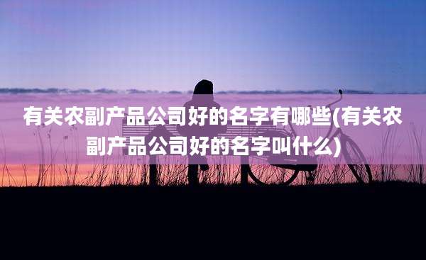 有关农副产品公司好的名字有哪些(有关农副产品公司好的名字叫什么)
