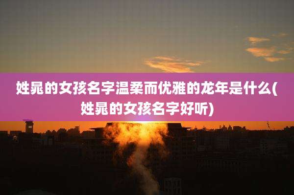 姓晁的女孩名字温柔而优雅的龙年是什么(姓晁的女孩名字好听)