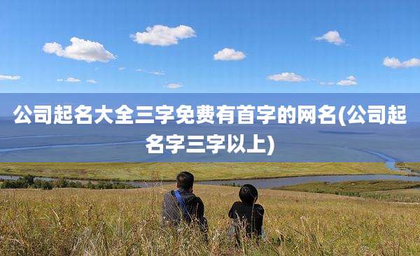 公司起名大全三字免费有首字的网名(公司起名字三字以上)