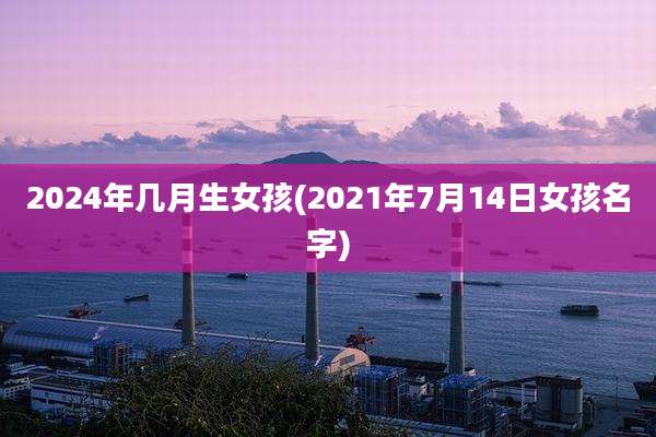 2024年几月生女孩(2021年7月14日女孩名字)