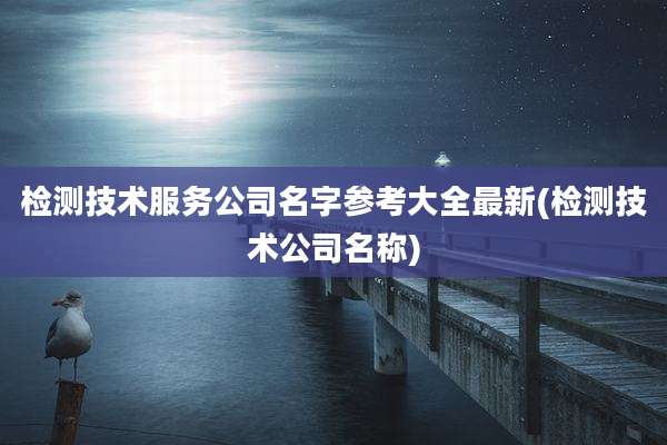 检测技术服务公司名字参考大全最新(检测技术公司名称)