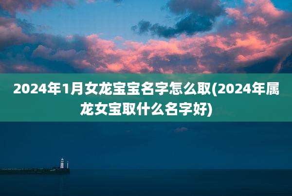 2024年1月女龙宝宝名字怎么取(2024年属龙女宝取什么名字好)