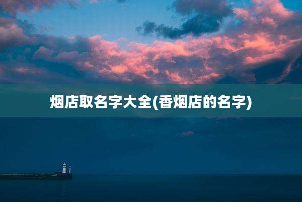 烟店取名字大全(香烟店的名字)