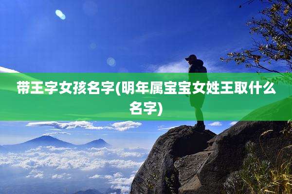 带王字女孩名字(明年属宝宝女姓王取什么名字)