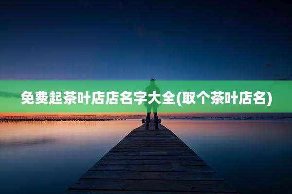 免费起茶叶店店名字大全(取个茶叶店名)