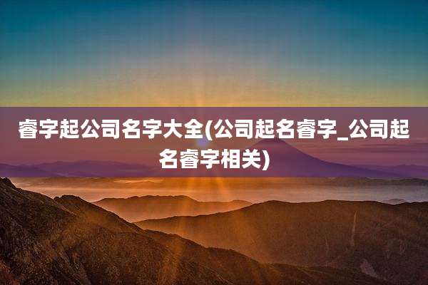 睿字起公司名字大全(公司起名睿字_公司起名睿字相关)