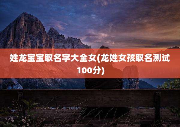 姓龙宝宝取名字大全女(龙姓女孩取名测试100分)