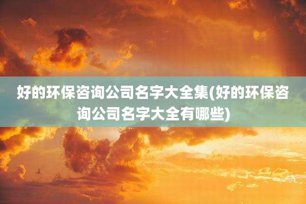 好的环保咨询公司名字大全集(好的环保咨询公司名字大全有哪些)