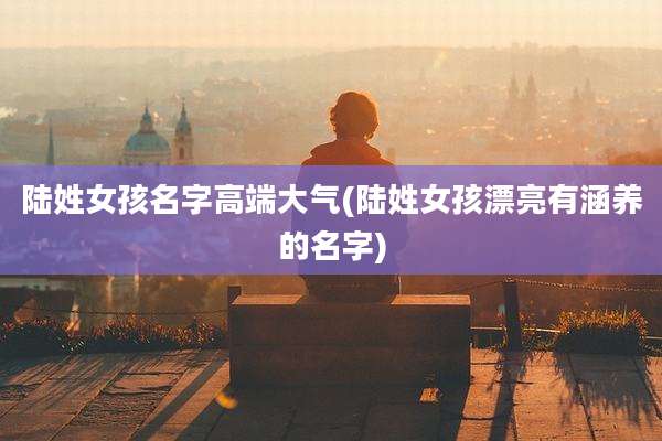 陆姓女孩名字高端大气(陆姓女孩漂亮有涵养的名字)