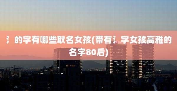 氵的字有哪些取名女孩(带有氵字女孩高雅的名字80后)