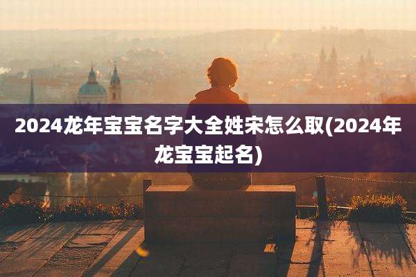 2024龙年宝宝名字大全姓宋怎么取(2024年龙宝宝起名)