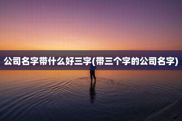公司名字带什么好三字(带三个字的公司名字)