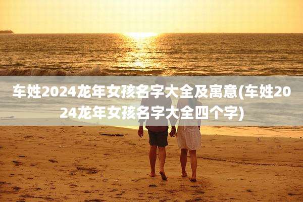 车姓2024龙年女孩名字大全及寓意(车姓2024龙年女孩名字大全四个字)