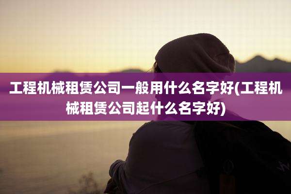 工程机械租赁公司一般用什么名字好(工程机械租赁公司起什么名字好)