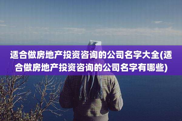 适合做房地产投资咨询的公司名字大全(适合做房地产投资咨询的公司名字有哪些)