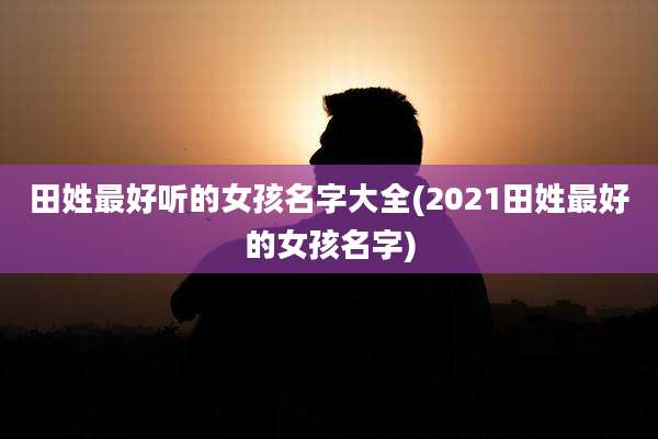 田姓最好听的女孩名字大全(2021田姓最好的女孩名字)