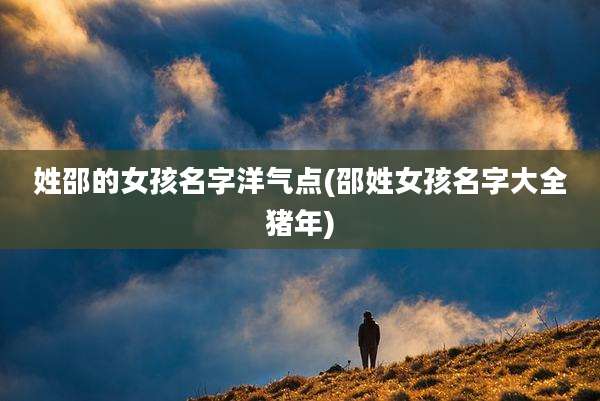 姓邵的女孩名字洋气点(邵姓女孩名字大全猪年)