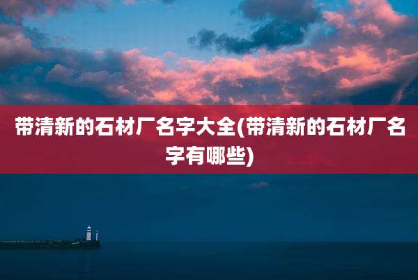 带清新的石材厂名字大全(带清新的石材厂名字有哪些)