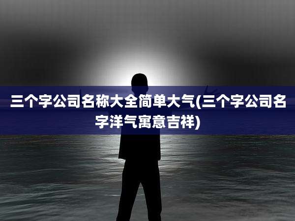 三个字公司名称大全简单大气(三个字公司名字洋气寓意吉祥)