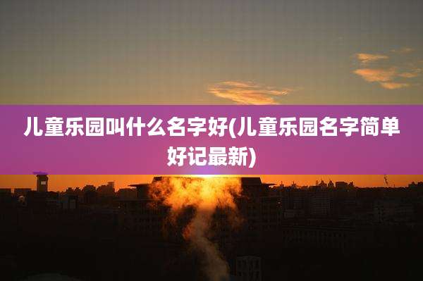 儿童乐园叫什么名字好(儿童乐园名字简单好记最新)