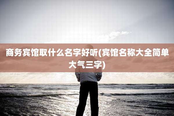 商务宾馆取什么名字好听(宾馆名称大全简单大气三字)