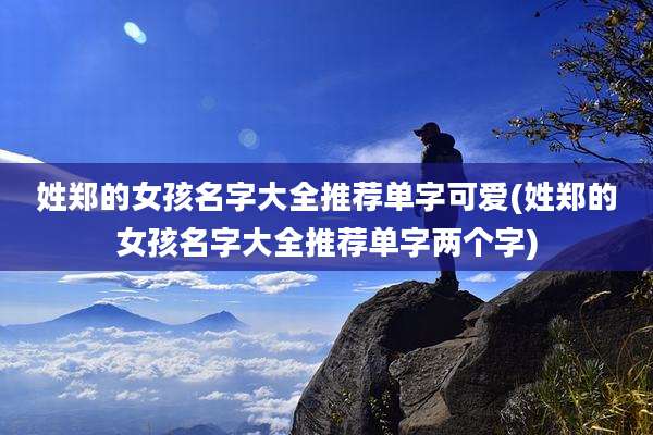 姓郑的女孩名字大全推荐单字可爱(姓郑的女孩名字大全推荐单字两个字)