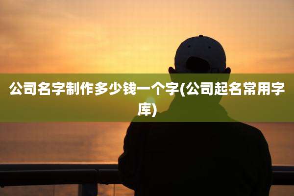 公司名字制作多少钱一个字(公司起名常用字库)