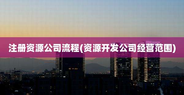 注册资源公司流程(资源开发公司经营范围)