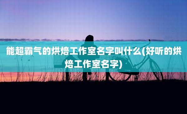 能超霸气的烘焙工作室名字叫什么(好听的烘焙工作室名字)