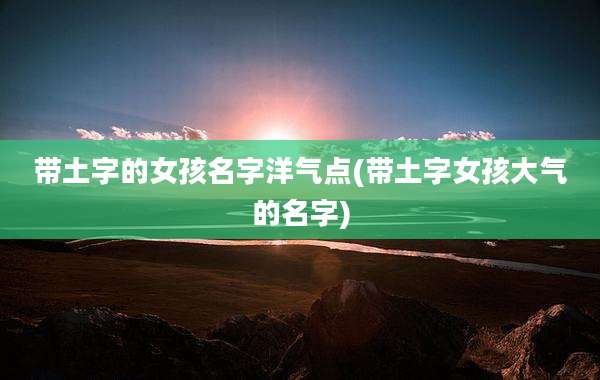 带土字的女孩名字洋气点(带土字女孩大气的名字)