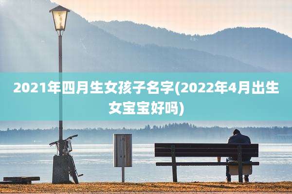 2021年四月生女孩子名字(2022年4月出生女宝宝好吗)